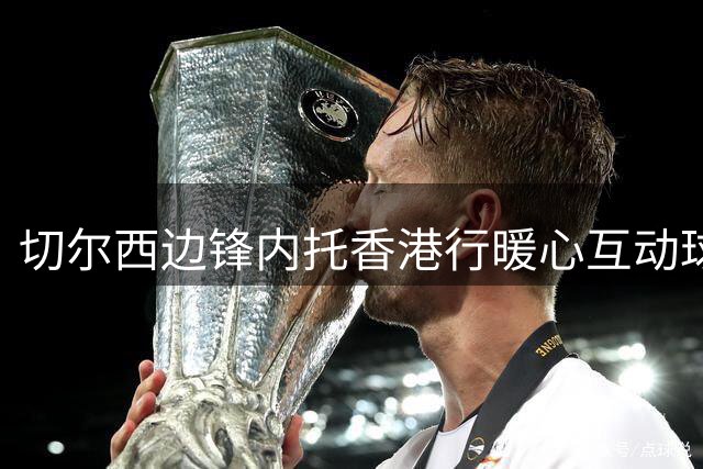切尔西边锋内托香港行暖心互动球迷 机场偶遇引网络热议