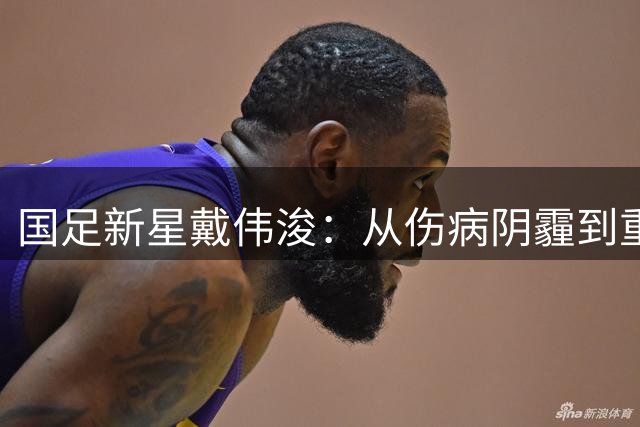 国足新星戴伟浚：从伤病阴霾到重返赛场的涅槃之路