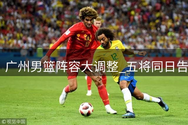 广州男篮阵容大调整 五将同日告别球队开启新篇章