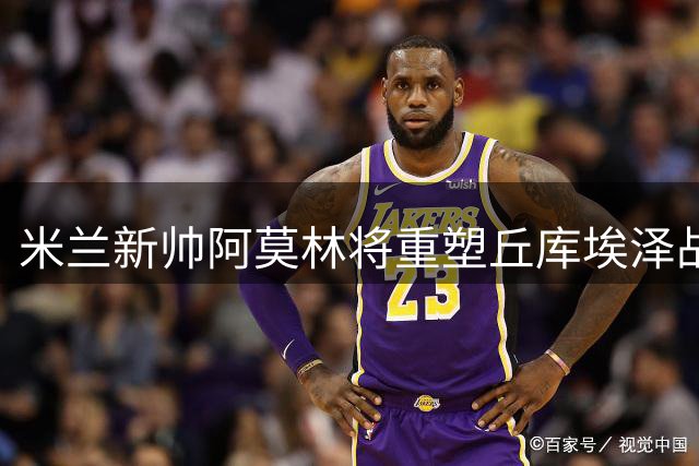 米兰新帅阿莫林将重塑丘库埃泽战术角色，期待全新蜕变
