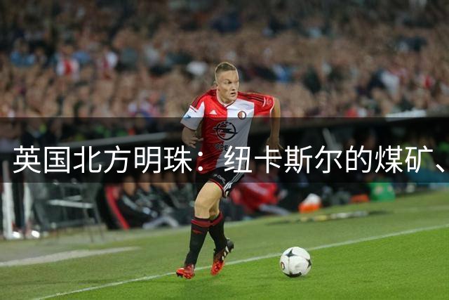 英国北方明珠：纽卡斯尔的煤矿、造船与足球传奇