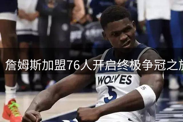 詹姆斯加盟76人开启终极争冠之旅 39岁传奇书写最后一章